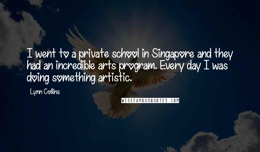 Lynn Collins quotes: I went to a private school in Singapore and they had an incredible arts program. Every day I was doing something artistic.