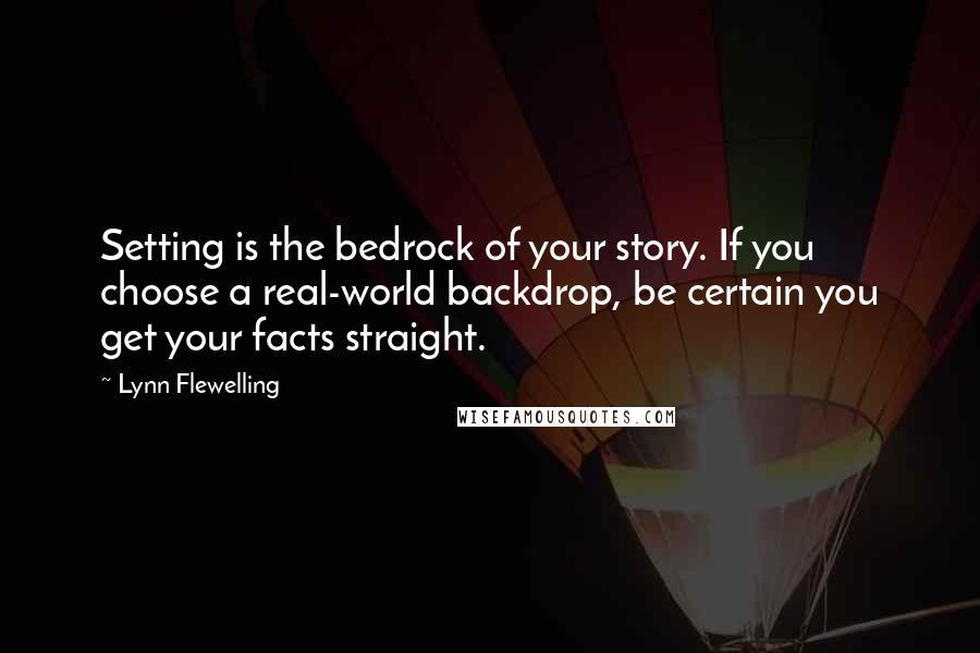 Lynn Flewelling quotes: Setting is the bedrock of your story. If you choose a real-world backdrop, be certain you get your facts straight. Lynn Flewelling quotes: Setting is the bedrock of your story. If you choose a real-world backdrop, be certain you get your facts straight.