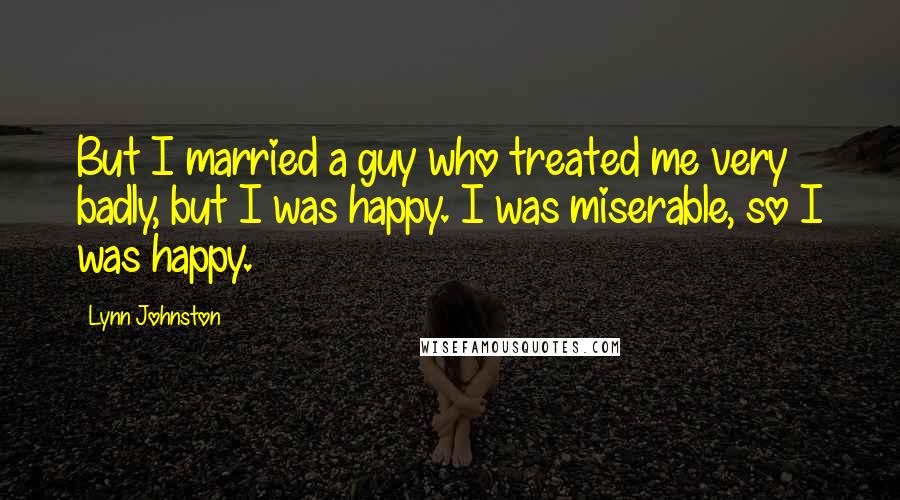 Lynn Johnston quotes: But I married a guy who treated me very badly, but I was happy. I was miserable, so I was happy.