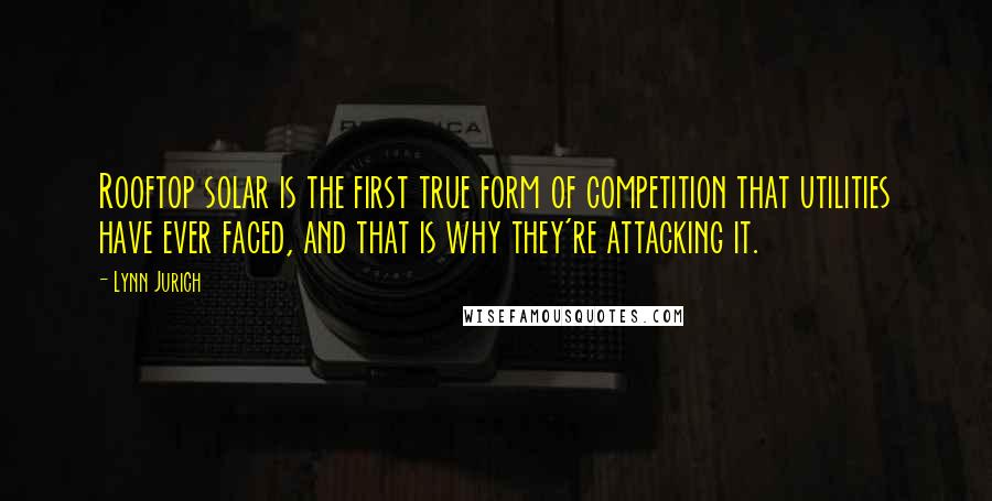 Lynn Jurich quotes: Rooftop solar is the first true form of competition that utilities have ever faced, and that is why they're attacking it.