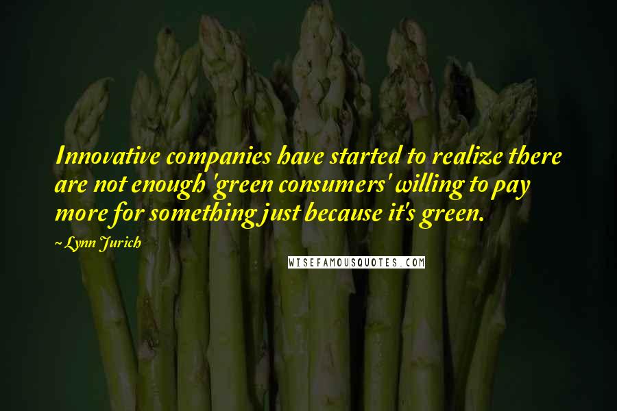 Lynn Jurich quotes: Innovative companies have started to realize there are not enough 'green consumers' willing to pay more for something just because it's green.