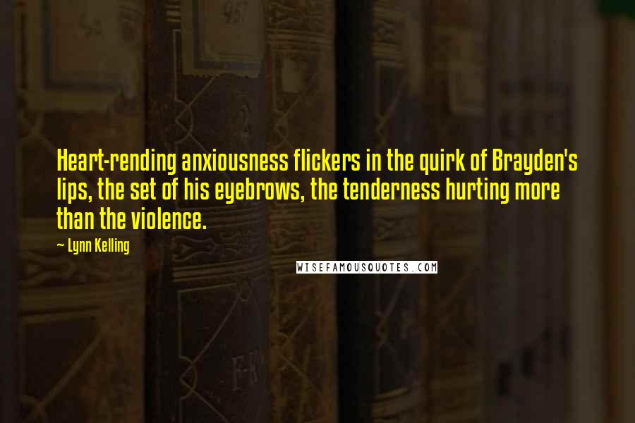 Lynn Kelling quotes: Heart-rending anxiousness flickers in the quirk of Brayden's lips, the set of his eyebrows, the tenderness hurting more than the violence. Lynn Kelling quotes: Heart-rending anxiousness flickers in the quirk of Brayden's lips, the set of his eyebrows, the tenderness hurting more than the violence.