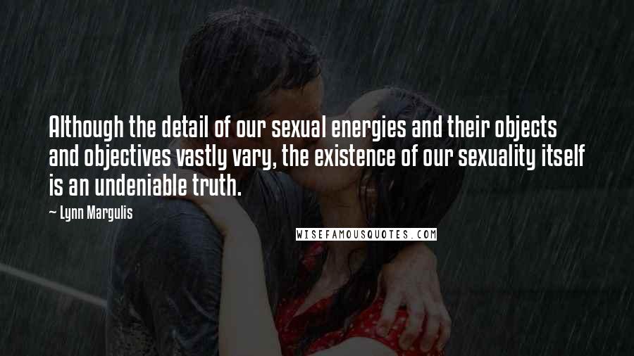 Lynn Margulis quotes: Although the detail of our sexual energies and their objects and objectives vastly vary, the existence of our sexuality itself is an undeniable truth. Lynn Margulis quotes: Although the detail of our sexual energies and their objects and objectives vastly vary, the existence of our sexuality itself is an undeniable truth.