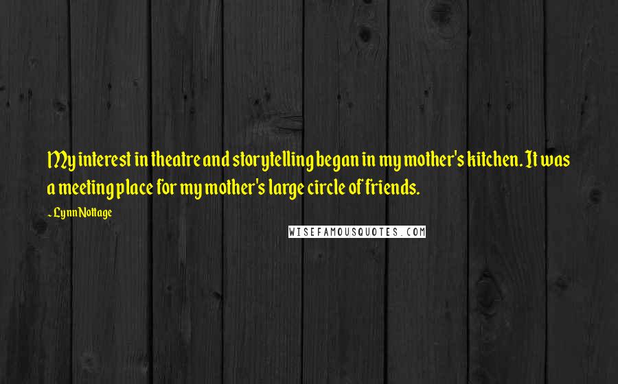 Lynn Nottage quotes: My interest in theatre and storytelling began in my mother's kitchen. It was a meeting place for my mother's large circle of friends.