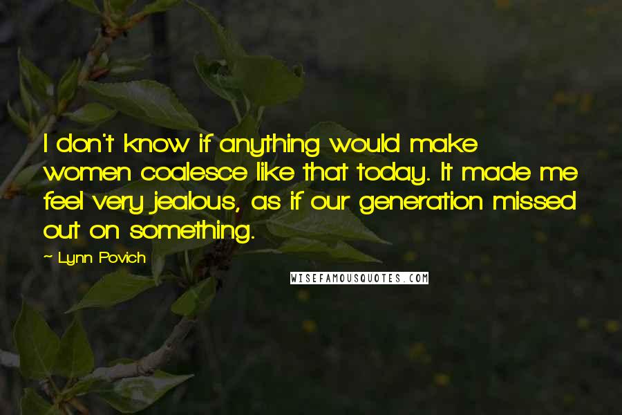 Lynn Povich quotes: I don't know if anything would make women coalesce like that today. It made me feel very jealous, as if our generation missed out on something. Lynn Povich quotes: I don't know if anything would make women coalesce like that today. It made me feel very jealous, as if our generation missed out on something.