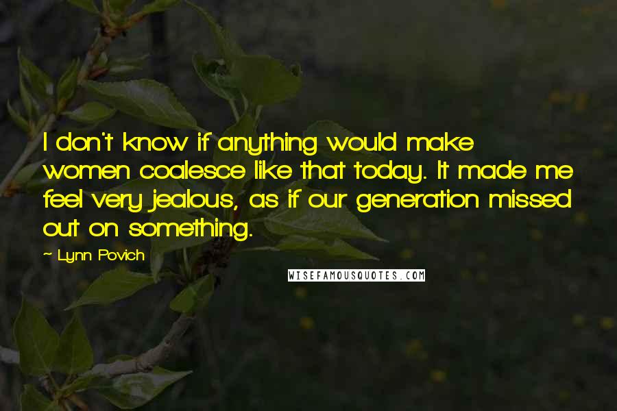 Lynn Povich quotes: I don't know if anything would make women coalesce like that today. It made me feel very jealous, as if our generation missed out on something.