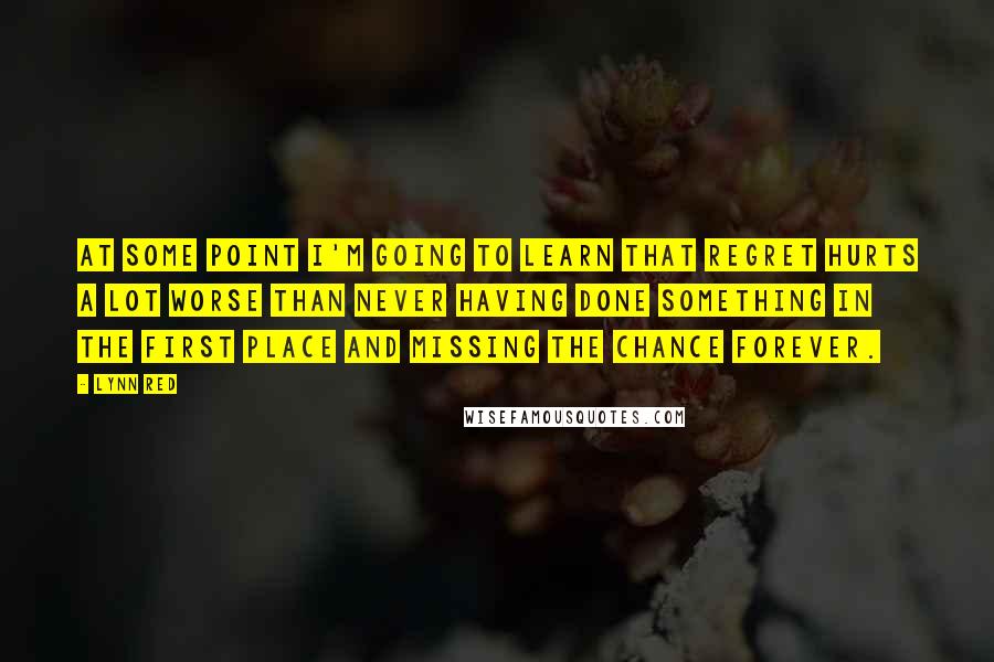 Lynn Red quotes: At some point I'm going to learn that regret hurts a lot worse than never having done something in the first place and missing the chance forever. Lynn Red quotes: At some point I'm going to learn that regret hurts a lot worse than never having done something in the first place and missing the chance forever.