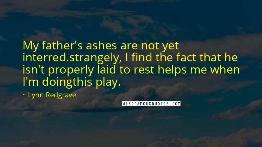 Lynn Redgrave quotes: My father's ashes are not yet interred.strangely, I find the fact that he isn't properly laid to rest helps me when I'm doingthis play. Lynn Redgrave quotes: My father's ashes are not yet interred.strangely, I find the fact that he isn't properly laid to rest helps me when I'm doingthis play.