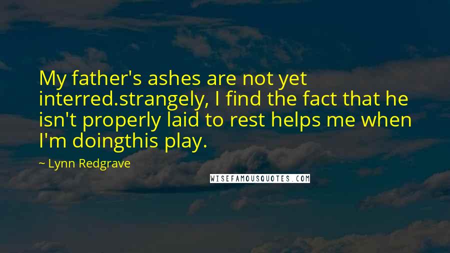 Lynn Redgrave quotes: My father's ashes are not yet interred.strangely, I find the fact that he isn't properly laid to rest helps me when I'm doingthis play.