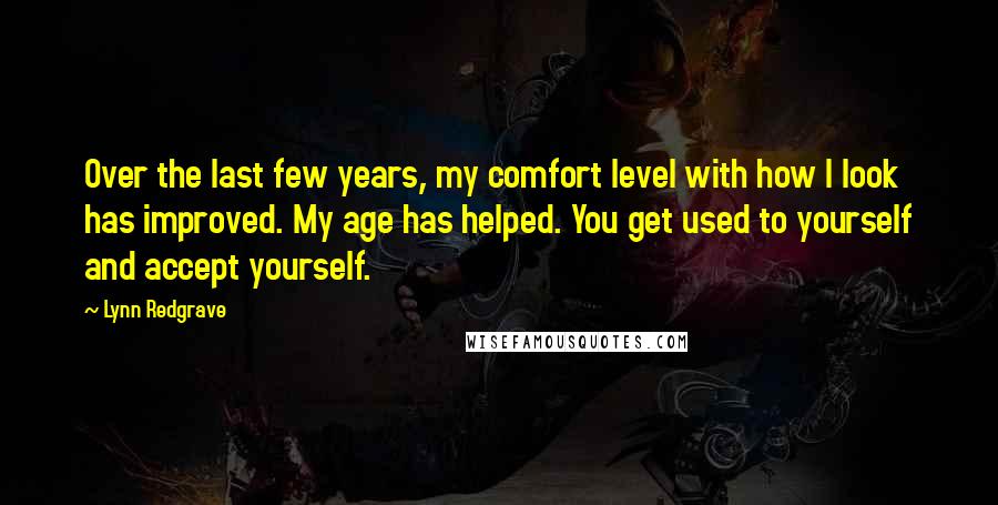 Lynn Redgrave quotes: Over the last few years, my comfort level with how I look has improved. My age has helped. You get used to yourself and accept yourself. Lynn Redgrave quotes: Over the last few years, my comfort level with how I look has improved. My age has helped. You get used to yourself and accept yourself.