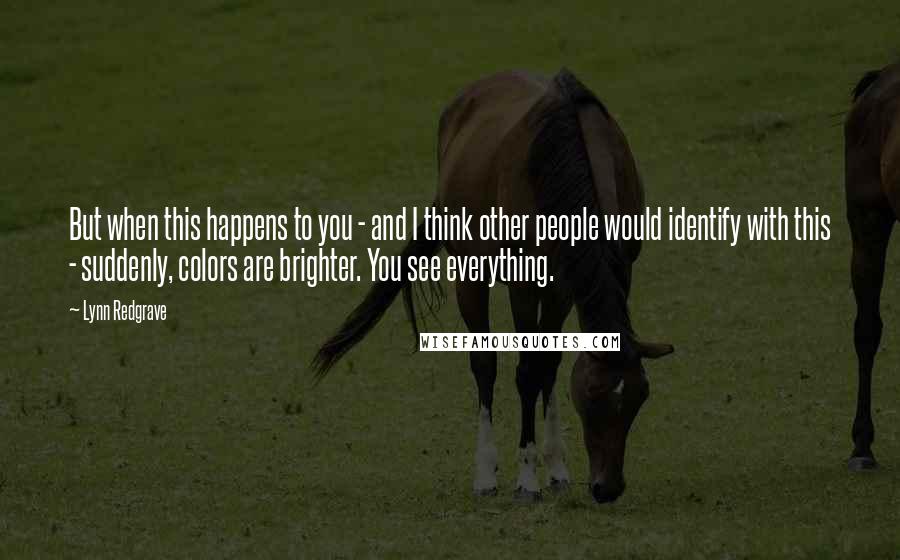 Lynn Redgrave quotes: But when this happens to you - and I think other people would identify with this - suddenly, colors are brighter. You see everything.