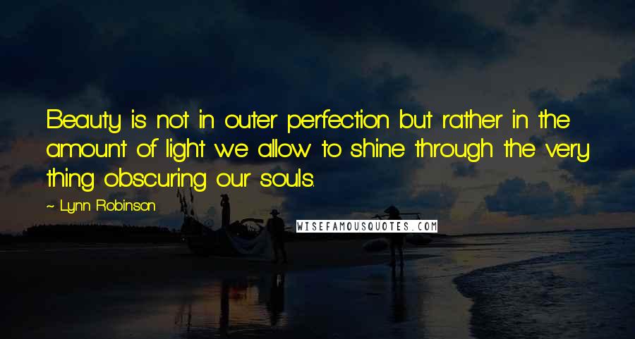 Lynn Robinson quotes: Beauty is not in outer perfection but rather in the amount of light we allow to shine through the very thing obscuring our souls.