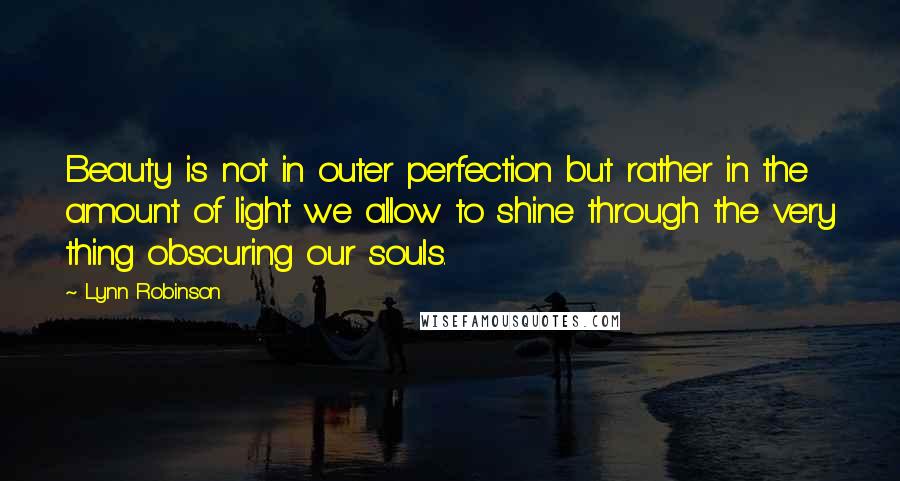 Lynn Robinson quotes: Beauty is not in outer perfection but rather in the amount of light we allow to shine through the very thing obscuring our souls. Lynn Robinson quotes: Beauty is not in outer perfection but rather in the amount of light we allow to shine through the very thing obscuring our souls.