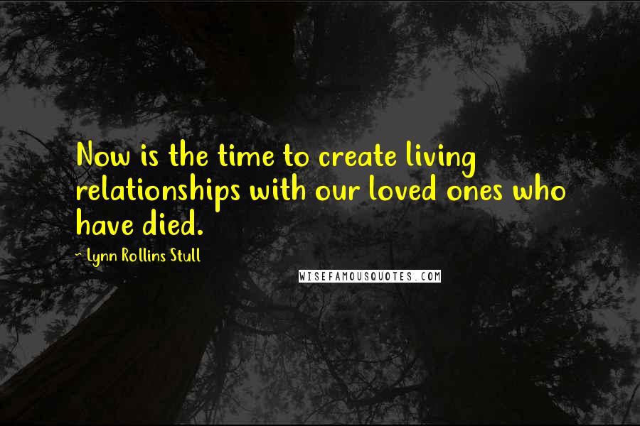 Lynn Rollins Stull quotes: Now is the time to create living relationships with our loved ones who have died.