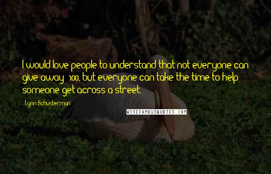 Lynn Schusterman quotes: I would love people to understand that not everyone can give away $100, but everyone can take the time to help someone get across a street.