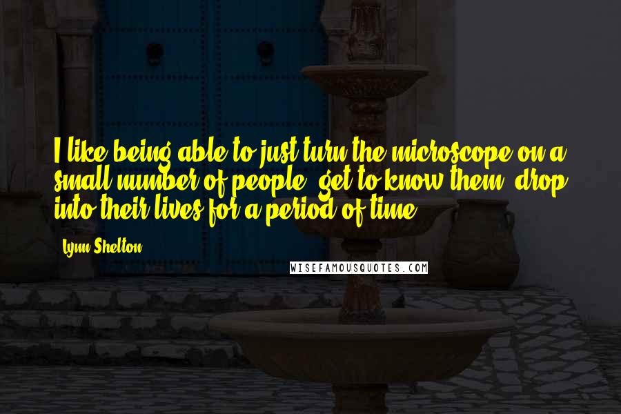 Lynn Shelton quotes: I like being able to just turn the microscope on a small number of people, get to know them, drop into their lives for a period of time.