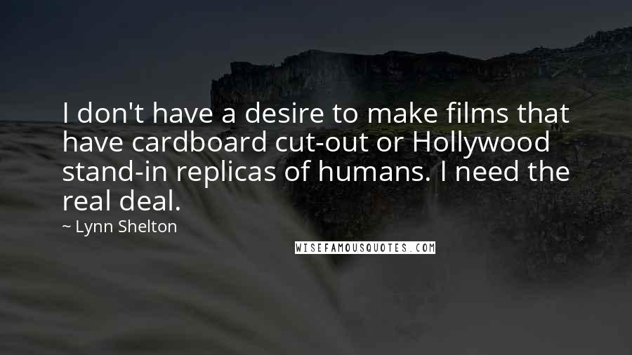 Lynn Shelton quotes: I don't have a desire to make films that have cardboard cut-out or Hollywood stand-in replicas of humans. I need the real deal. Lynn Shelton quotes: I don't have a desire to make films that have cardboard cut-out or Hollywood stand-in replicas of humans. I need the real deal.