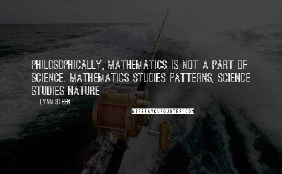 Lynn Steen quotes: Philosophically, mathematics is not a part of science. Mathematics studies patterns, science studies nature Lynn Steen quotes: Philosophically, mathematics is not a part of science. Mathematics studies patterns, science studies nature