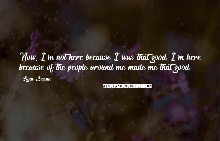 Lynn Swann quotes: Now, I'm not here because I was that good. I'm here because of the people around me made me that good. Lynn Swann quotes: Now, I'm not here because I was that good. I'm here because of the people around me made me that good.