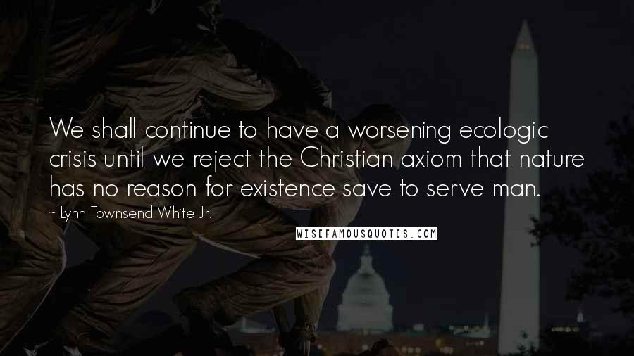 Lynn Townsend White Jr. quotes: We shall continue to have a worsening ecologic crisis until we reject the Christian axiom that nature has no reason for existence save to serve man.