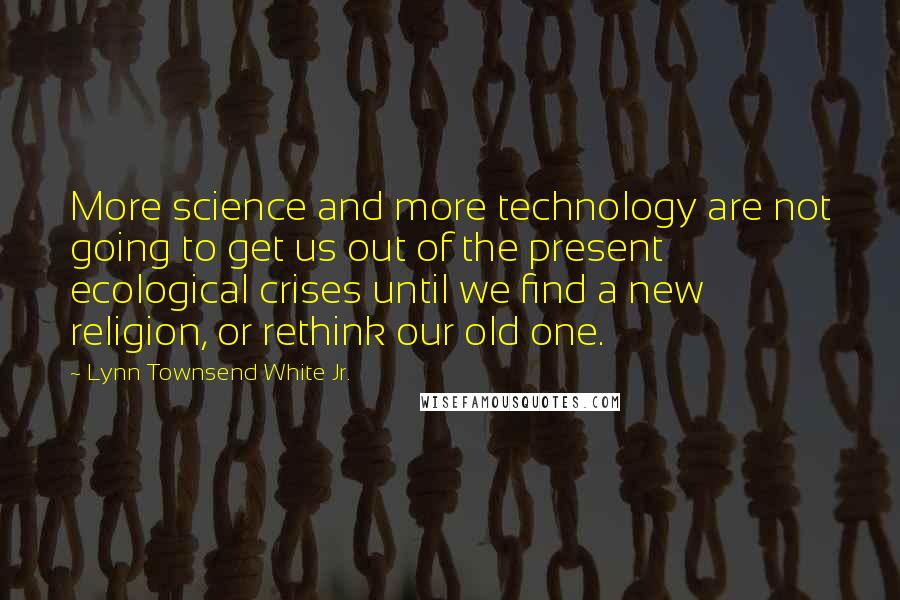 Lynn Townsend White Jr. quotes: More science and more technology are not going to get us out of the present ecological crises until we find a new religion, or rethink our old one.