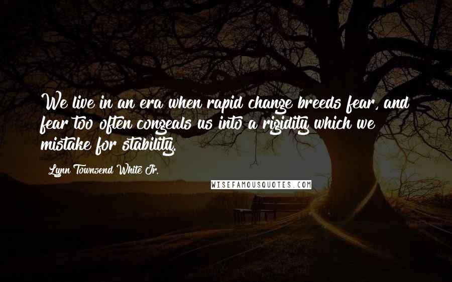 Lynn Townsend White Jr. quotes: We live in an era when rapid change breeds fear, and fear too often congeals us into a rigidity which we mistake for stability.