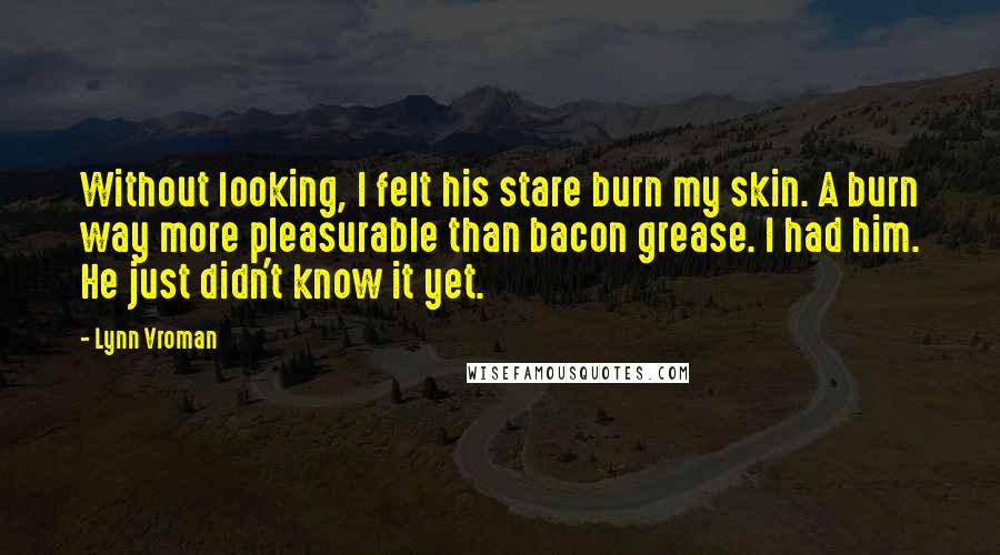 Lynn Vroman quotes: Without looking, I felt his stare burn my skin. A burn way more pleasurable than bacon grease. I had him. He just didn't know it yet. Lynn Vroman quotes: Without looking, I felt his stare burn my skin. A burn way more pleasurable than bacon grease. I had him. He just didn't know it yet.