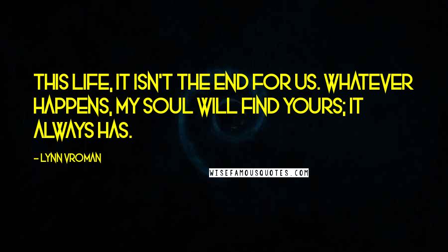 Lynn Vroman quotes: This life, it isn't the end for us. Whatever happens, my soul will find yours; it always has. Lynn Vroman quotes: This life, it isn't the end for us. Whatever happens, my soul will find yours; it always has.