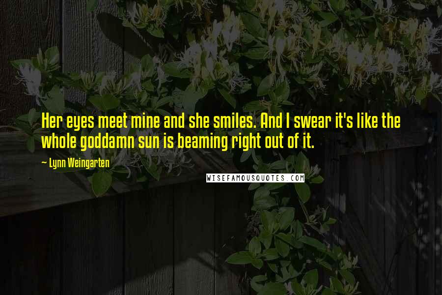 Lynn Weingarten quotes: Her eyes meet mine and she smiles. And I swear it's like the whole goddamn sun is beaming right out of it. Lynn Weingarten quotes: Her eyes meet mine and she smiles. And I swear it's like the whole goddamn sun is beaming right out of it.