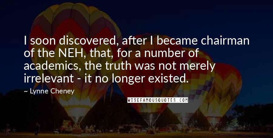 Lynne Cheney quotes: I soon discovered, after I became chairman of the NEH, that, for a number of academics, the truth was not merely irrelevant - it no longer existed.