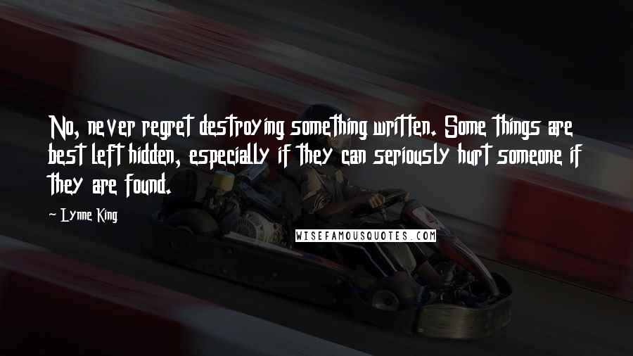 Lynne King quotes: No, never regret destroying something written. Some things are best left hidden, especially if they can seriously hurt someone if they are found. Lynne King quotes: No, never regret destroying something written. Some things are best left hidden, especially if they can seriously hurt someone if they are found.
