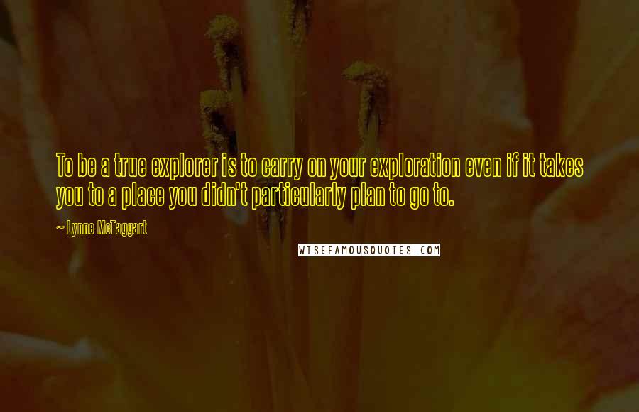 Lynne McTaggart quotes: To be a true explorer is to carry on your exploration even if it takes you to a place you didn't particularly plan to go to. Lynne McTaggart quotes: To be a true explorer is to carry on your exploration even if it takes you to a place you didn't particularly plan to go to.
