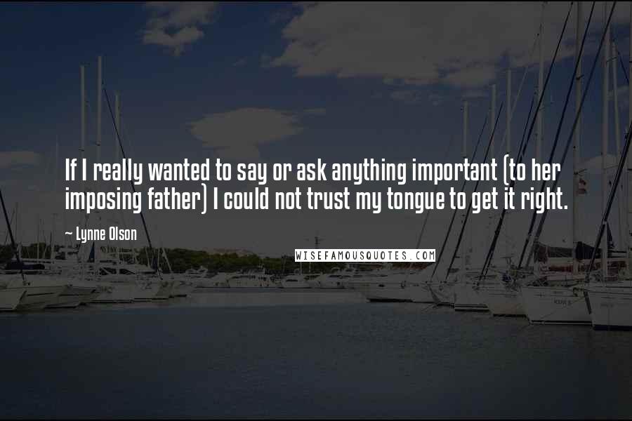 Lynne Olson quotes: If I really wanted to say or ask anything important (to her imposing father) I could not trust my tongue to get it right. Lynne Olson quotes: If I really wanted to say or ask anything important (to her imposing father) I could not trust my tongue to get it right.