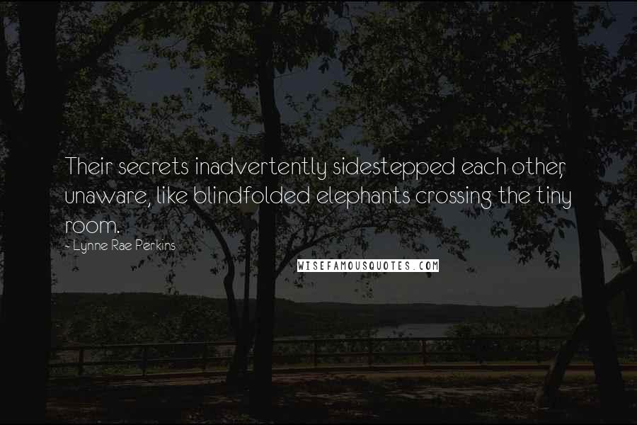 Lynne Rae Perkins quotes: Their secrets inadvertently sidestepped each other, unaware, like blindfolded elephants crossing the tiny room. Lynne Rae Perkins quotes: Their secrets inadvertently sidestepped each other, unaware, like blindfolded elephants crossing the tiny room.