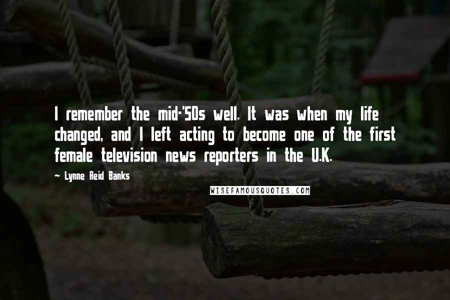 Lynne Reid Banks quotes: I remember the mid-'50s well. It was when my life changed, and I left acting to become one of the first female television news reporters in the U.K.