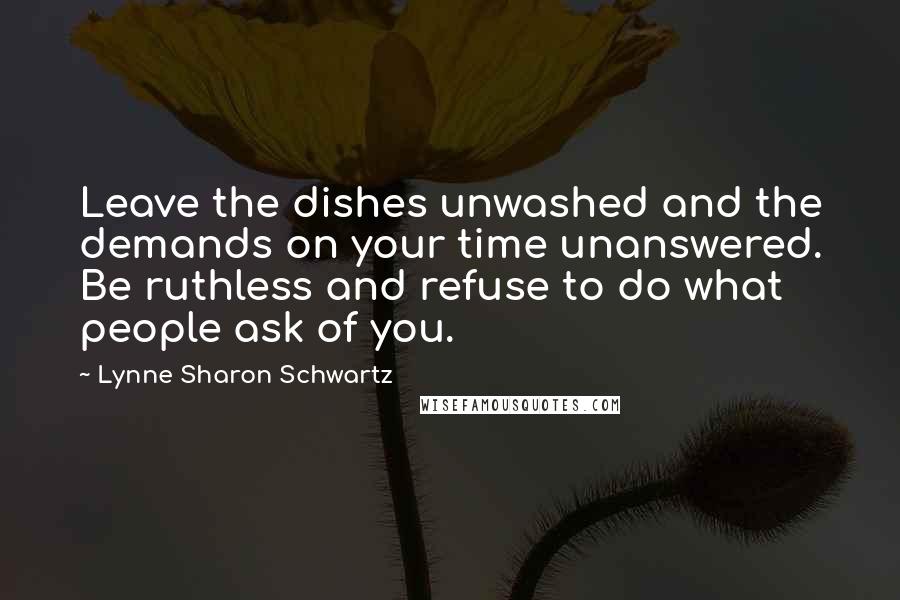 Lynne Sharon Schwartz quotes: Leave the dishes unwashed and the demands on your time unanswered. Be ruthless and refuse to do what people ask of you.
