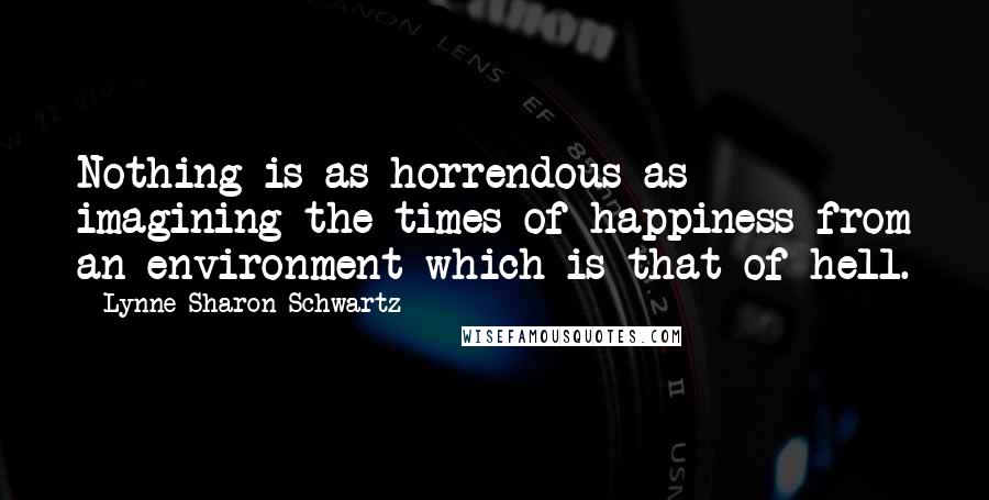 Lynne Sharon Schwartz quotes: Nothing is as horrendous as imagining the times of happiness from an environment which is that of hell.