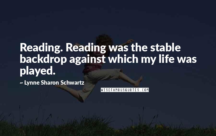 Lynne Sharon Schwartz quotes: Reading. Reading was the stable backdrop against which my life was played.
