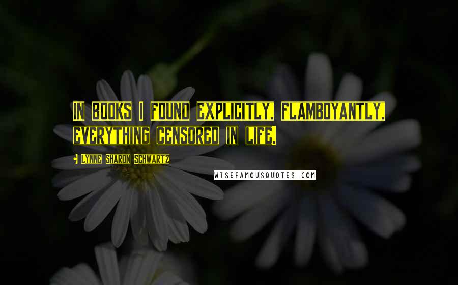 Lynne Sharon Schwartz quotes: In books I found explicitly, flamboyantly, everything censored in life.