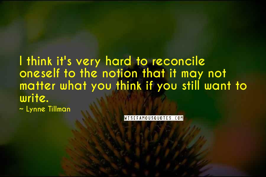 Lynne Tillman quotes: I think it's very hard to reconcile oneself to the notion that it may not matter what you think if you still want to write.