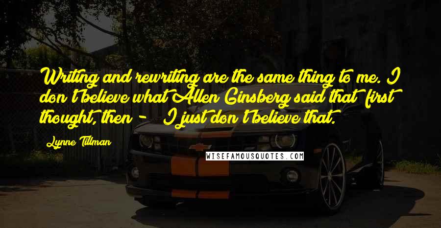 Lynne Tillman quotes: Writing and rewriting are the same thing to me. I don't believe what Allen Ginsberg said that "first thought, then - " I just don't believe that.
