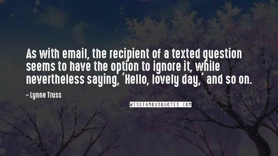 Lynne Truss quotes: As with email, the recipient of a texted question seems to have the option to ignore it, while nevertheless saying, 'Hello, lovely day,' and so on.