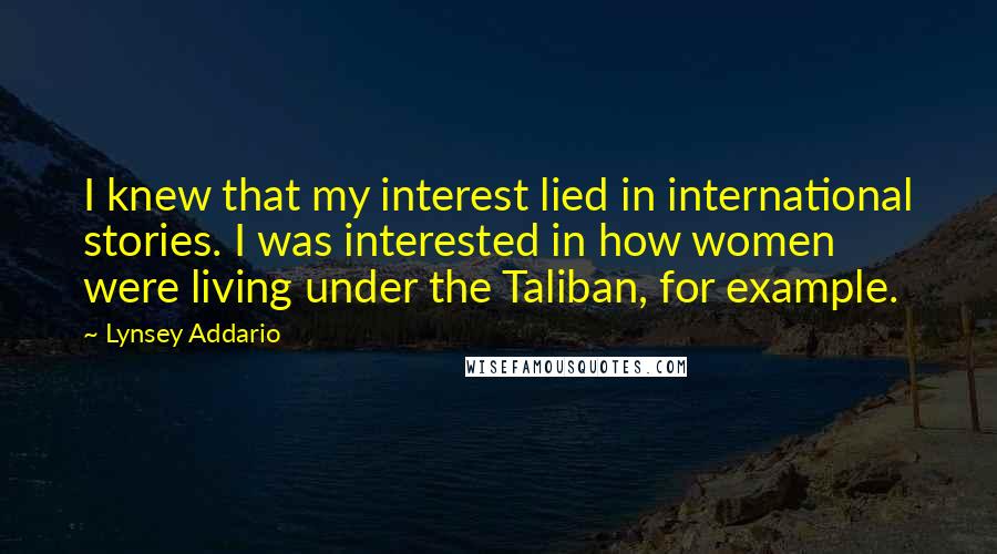 Lynsey Addario quotes: I knew that my interest lied in international stories. I was interested in how women were living under the Taliban, for example.
