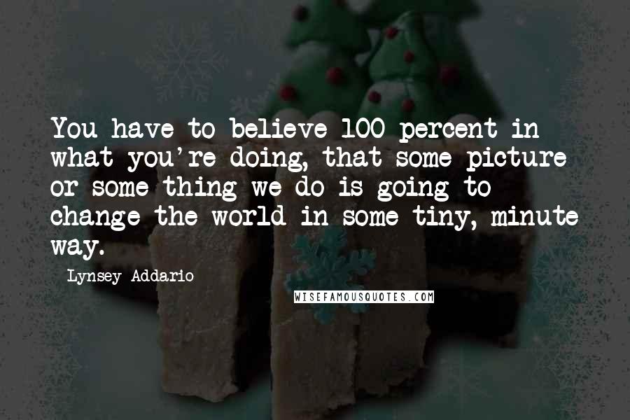 Lynsey Addario quotes: You have to believe 100 percent in what you're doing, that some picture or some thing we do is going to change the world in some tiny, minute way. Lynsey Addario quotes: You have to believe 100 percent in what you're doing, that some picture or some thing we do is going to change the world in some tiny, minute way.