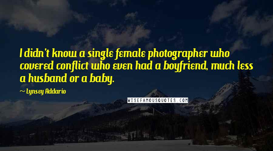 Lynsey Addario quotes: I didn't know a single female photographer who covered conflict who even had a boyfriend, much less a husband or a baby. Lynsey Addario quotes: I didn't know a single female photographer who covered conflict who even had a boyfriend, much less a husband or a baby.