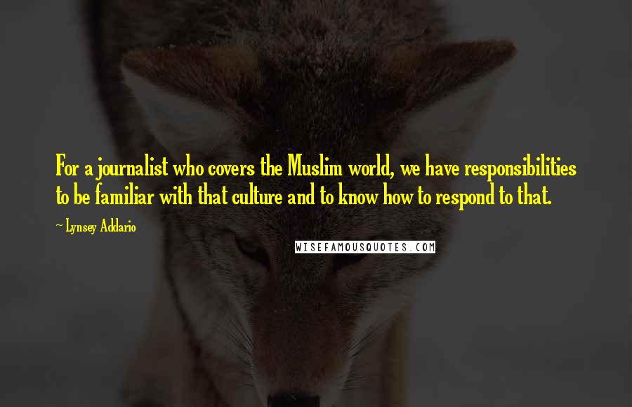 Lynsey Addario quotes: For a journalist who covers the Muslim world, we have responsibilities to be familiar with that culture and to know how to respond to that. Lynsey Addario quotes: For a journalist who covers the Muslim world, we have responsibilities to be familiar with that culture and to know how to respond to that.