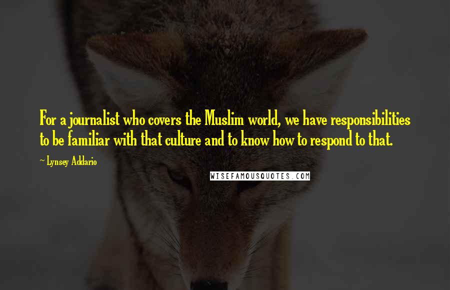 Lynsey Addario quotes: For a journalist who covers the Muslim world, we have responsibilities to be familiar with that culture and to know how to respond to that.