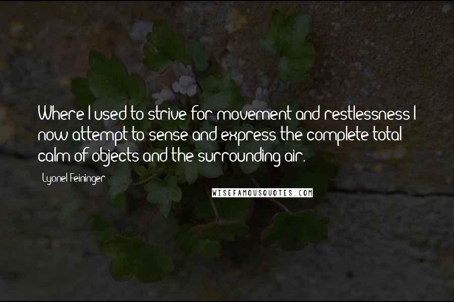 Lyonel Feininger quotes: Where I used to strive for movement and restlessness I now attempt to sense and express the complete total calm of objects and the surrounding air. Lyonel Feininger quotes: Where I used to strive for movement and restlessness I now attempt to sense and express the complete total calm of objects and the surrounding air.
