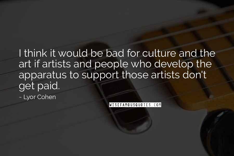 Lyor Cohen quotes: I think it would be bad for culture and the art if artists and people who develop the apparatus to support those artists don't get paid.