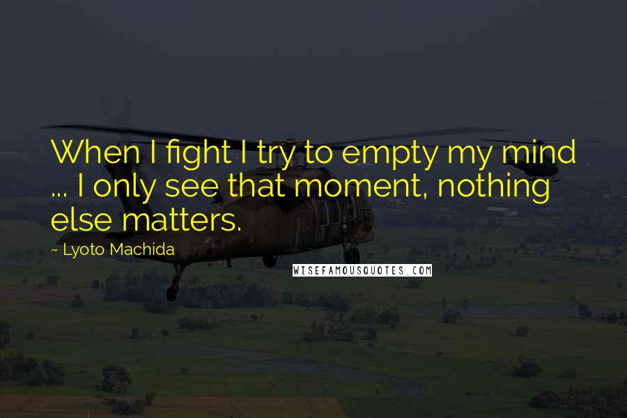 Lyoto Machida quotes: When I fight I try to empty my mind ... I only see that moment, nothing else matters.